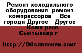 Ремонт холодильного оборудования, ремонт компрессоров. - Все города Другое » Другое   . Коми респ.,Сыктывкар г.